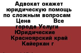 Адвокат окажет юридическую помощь по сложным вопросам  › Цена ­ 1 200 - Все города Услуги » Юридические   . Красноярский край,Кайеркан г.